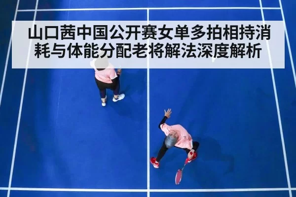 山口茜中国公开赛女单多拍相持消耗与体能分配老将解法深度解析