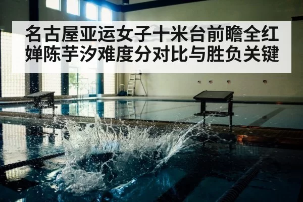 名古屋亚运女子十米台前瞻全红婵陈芋汐难度分对比与胜负关键